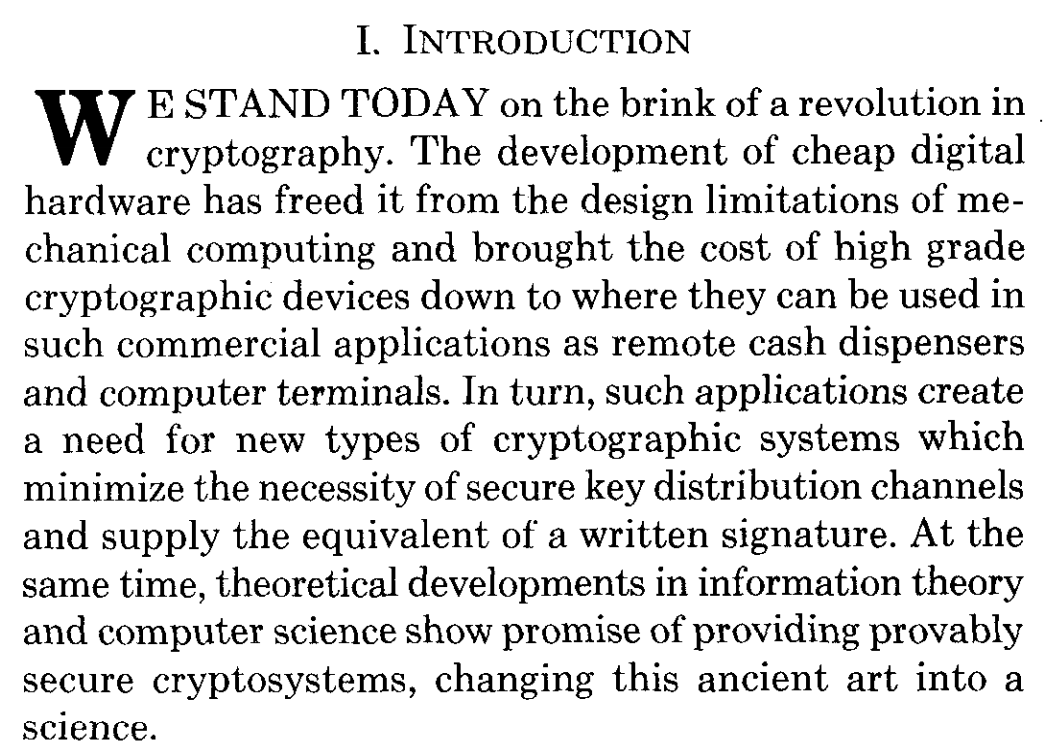 We stand today on the brink of a revolution in cryptography. The development of cheap digital hardware has freed it from the design limitations of mechanical computing and brought the cost of high grade cryptographic devices down to where they can be used in such commercial applications as remote cash dispensers and computer terminals. In turn, such applications create a need for new types of cryptographic systems which minimize the necessity of secure key distribution channels and supply the equivalent of a written signature. At the same time, theoretical developments in information theory and computer science show promise of providing provably secure cryptosystems, changing this ancient art into a science.
